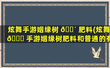 炫舞手游姻缘树 🐴 肥料(炫舞 🐎 手游姻缘树肥料和普通的有什么区别)